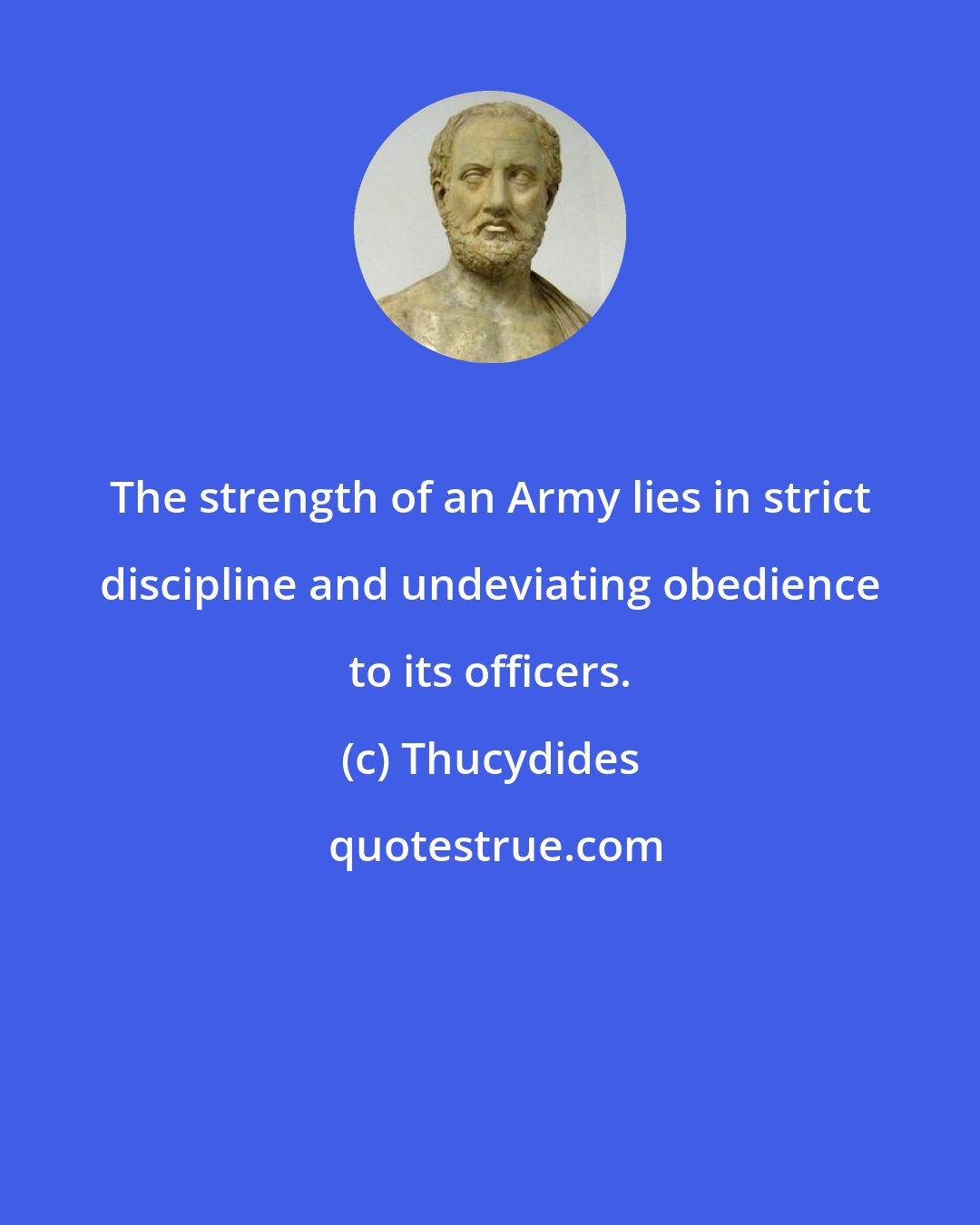 Thucydides: The strength of an Army lies in strict discipline and undeviating obedience to its officers.