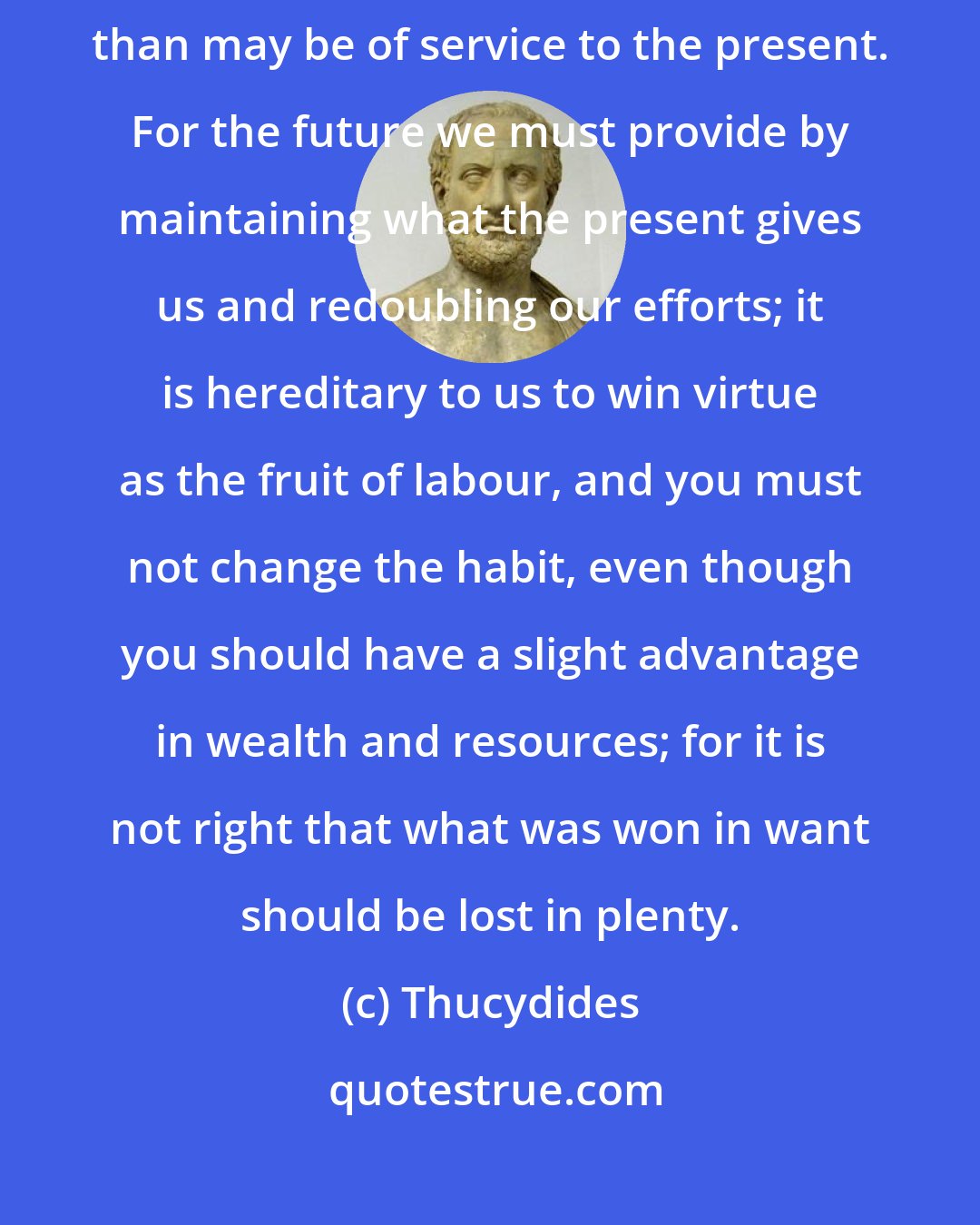 Thucydides: There is, however, no advantage in reflections on the past further than may be of service to the present. For the future we must provide by maintaining what the present gives us and redoubling our efforts; it is hereditary to us to win virtue as the fruit of labour, and you must not change the habit, even though you should have a slight advantage in wealth and resources; for it is not right that what was won in want should be lost in plenty.