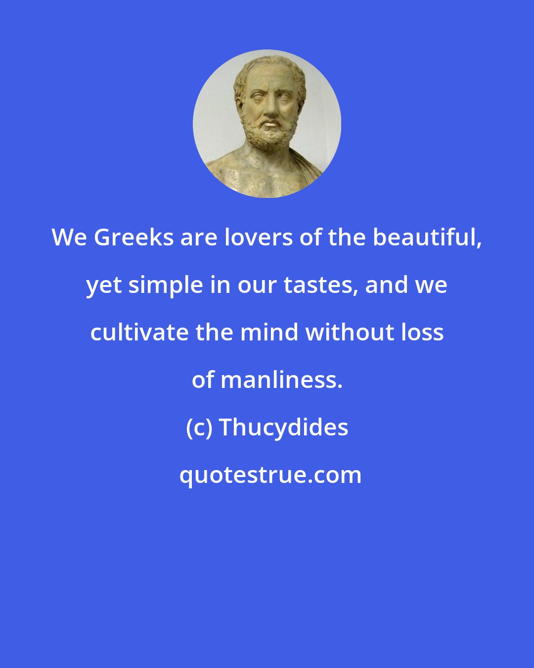 Thucydides: We Greeks are lovers of the beautiful, yet simple in our tastes, and we cultivate the mind without loss of manliness.