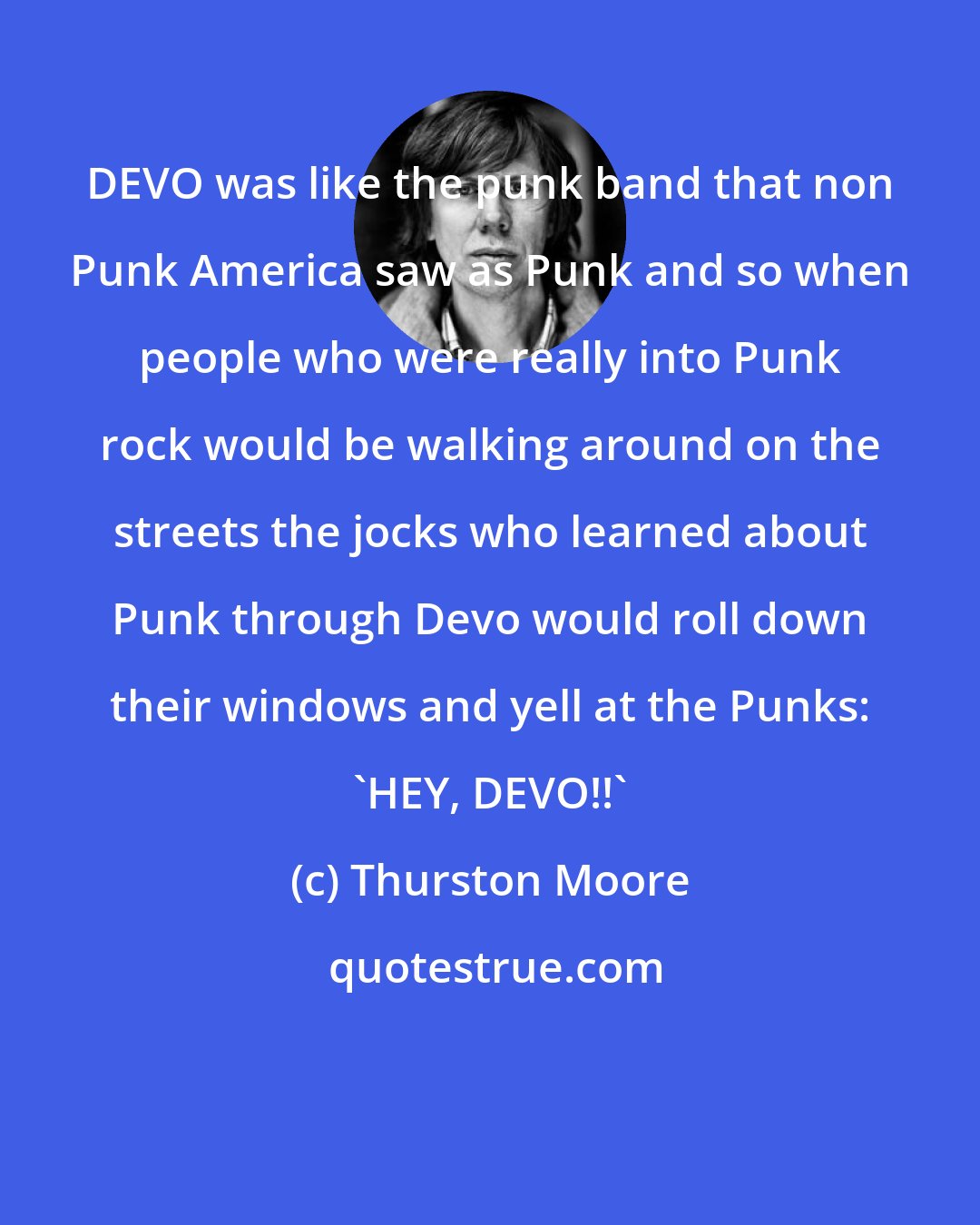 Thurston Moore: DEVO was like the punk band that non Punk America saw as Punk and so when people who were really into Punk rock would be walking around on the streets the jocks who learned about Punk through Devo would roll down their windows and yell at the Punks: 'HEY, DEVO!!'