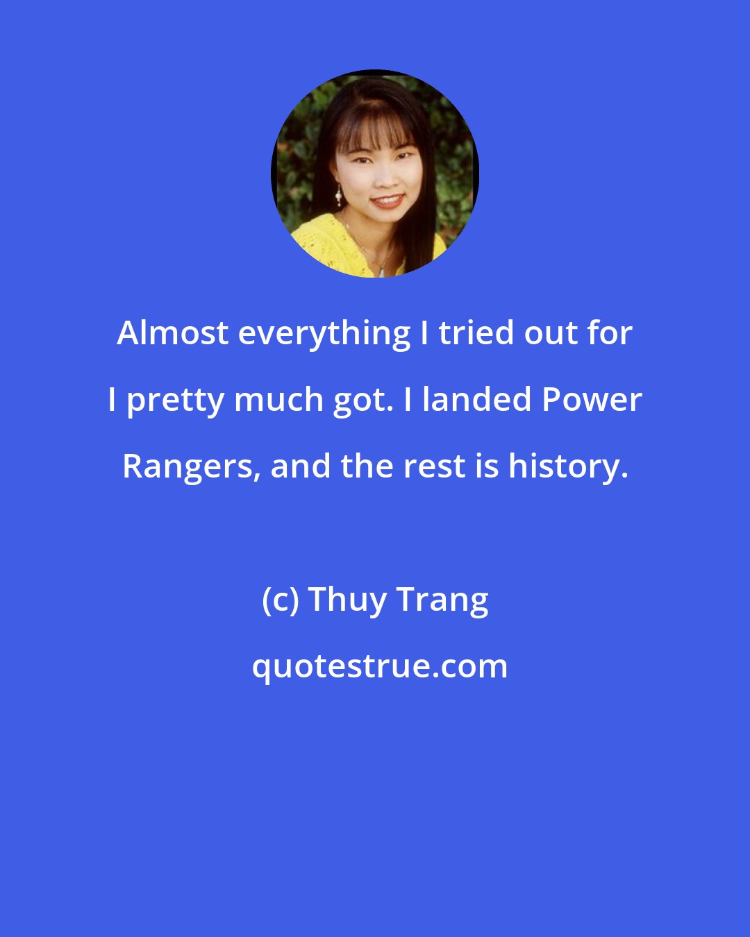 Thuy Trang: Almost everything I tried out for I pretty much got. I landed Power Rangers, and the rest is history.