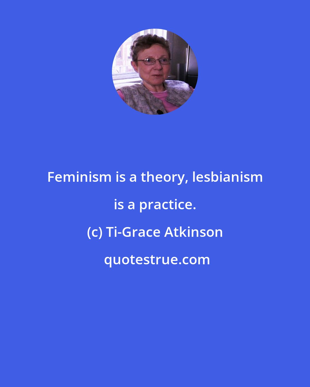 Ti-Grace Atkinson: Feminism is a theory, lesbianism is a practice.