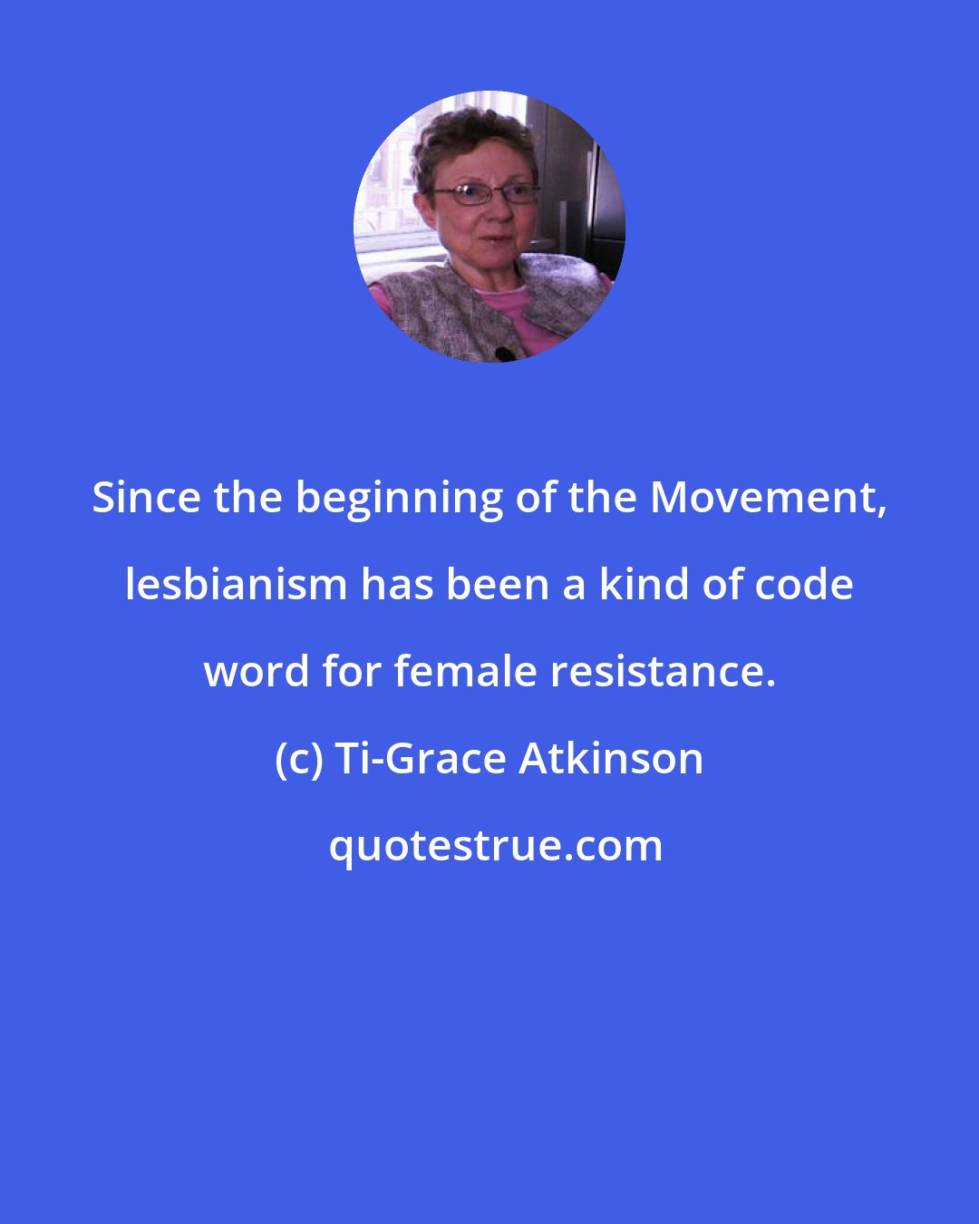 Ti-Grace Atkinson: Since the beginning of the Movement, lesbianism has been a kind of code word for female resistance.