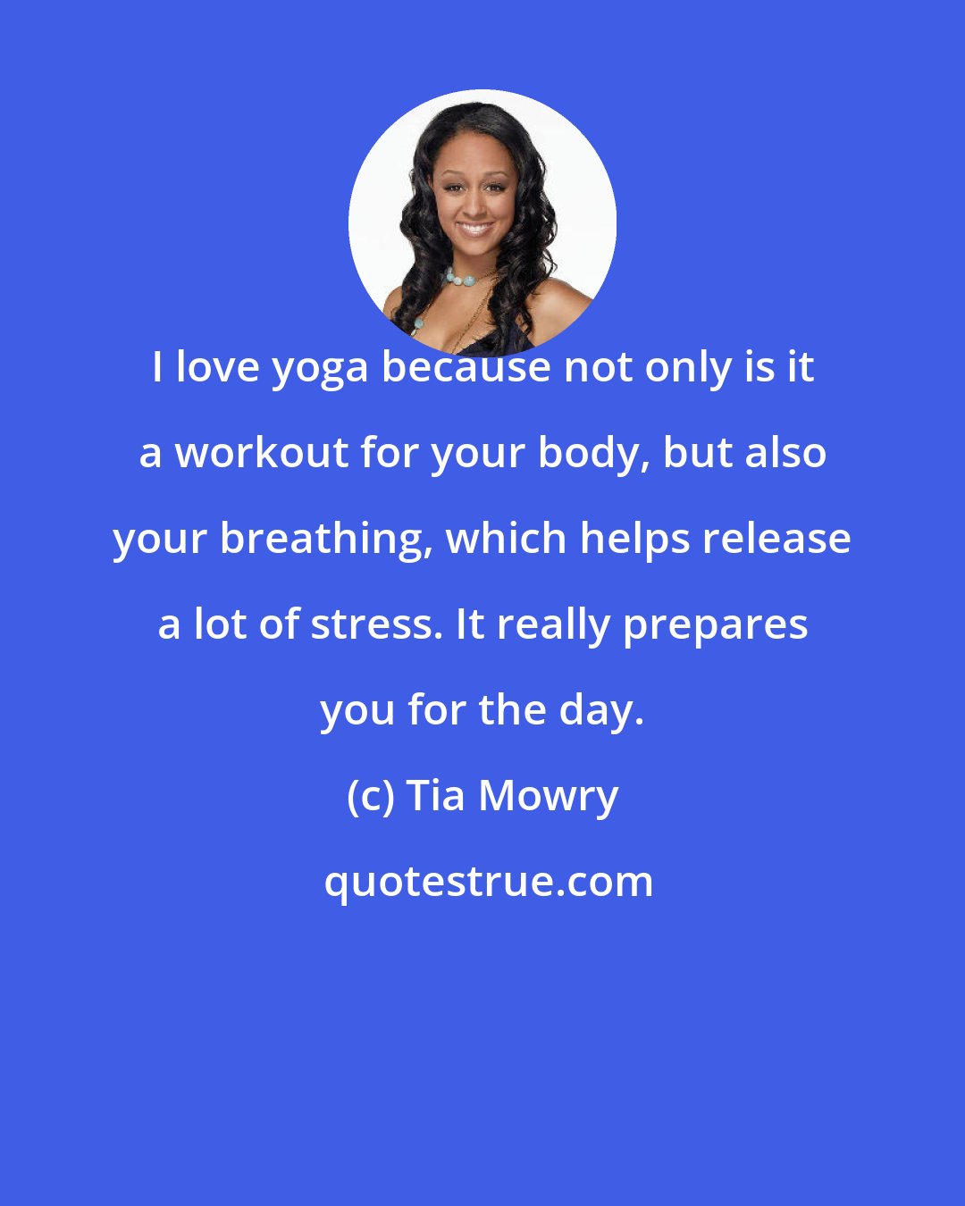 Tia Mowry: I love yoga because not only is it a workout for your body, but also your breathing, which helps release a lot of stress. It really prepares you for the day.