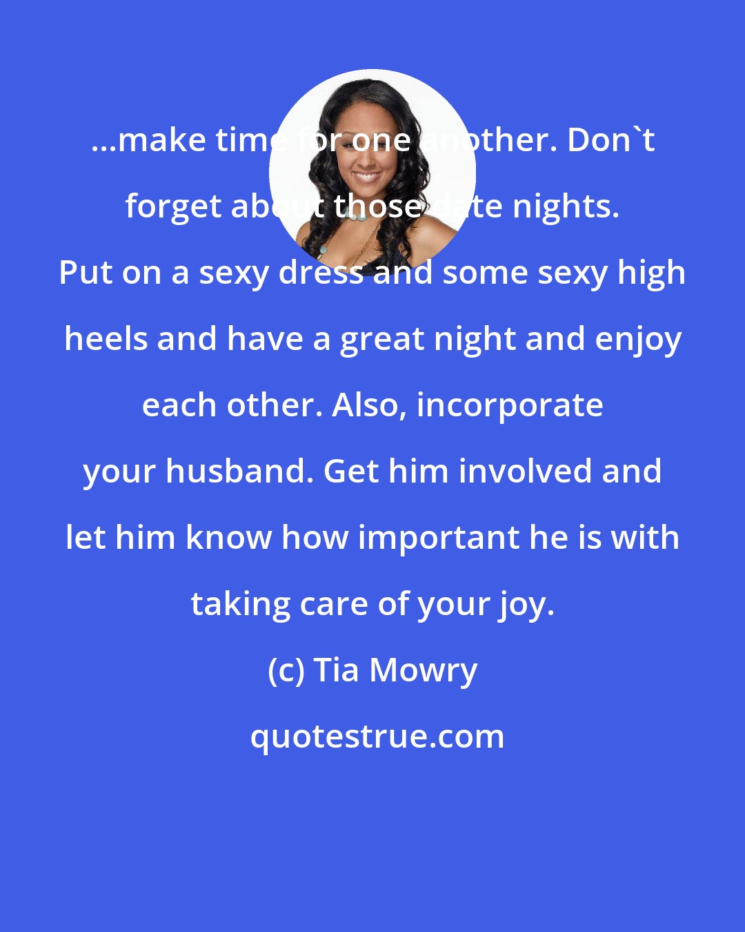 Tia Mowry: ...make time for one another. Don't forget about those date nights. Put on a sexy dress and some sexy high heels and have a great night and enjoy each other. Also, incorporate your husband. Get him involved and let him know how important he is with taking care of your joy.