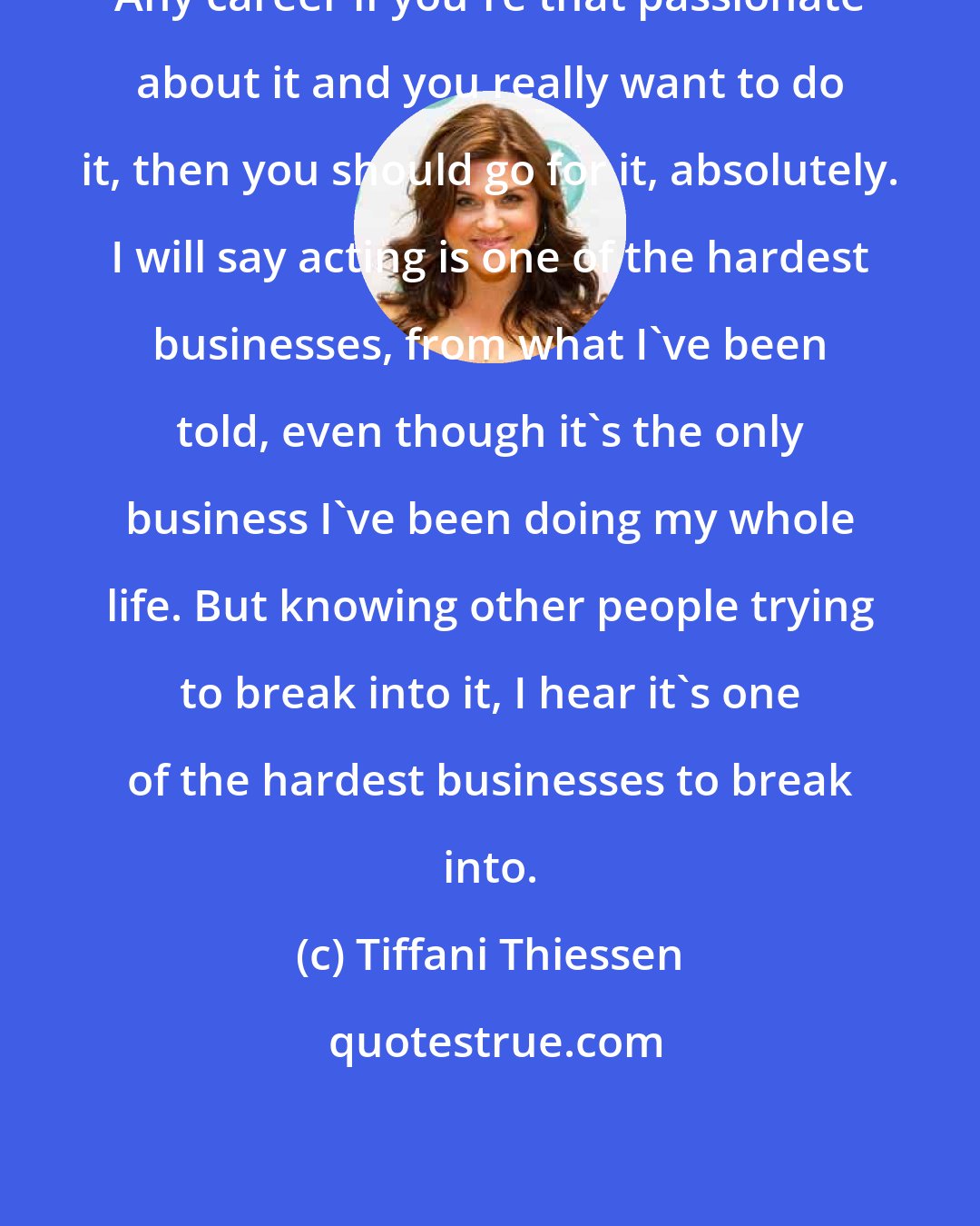 Tiffani Thiessen: Any career if you're that passionate about it and you really want to do it, then you should go for it, absolutely. I will say acting is one of the hardest businesses, from what I've been told, even though it's the only business I've been doing my whole life. But knowing other people trying to break into it, I hear it's one of the hardest businesses to break into.