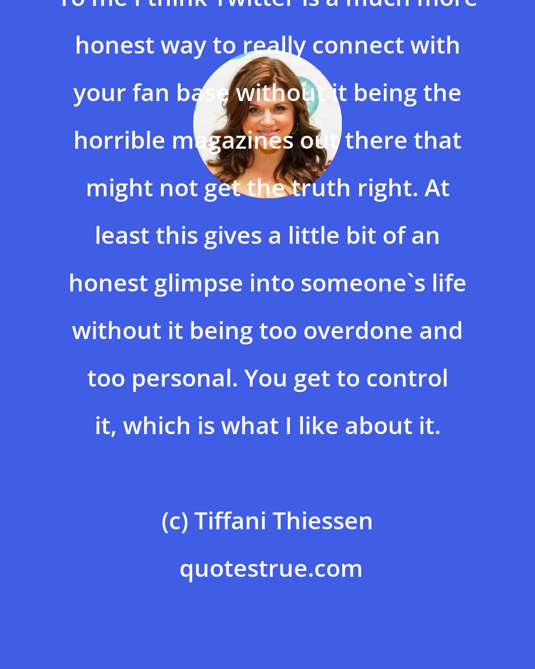 Tiffani Thiessen: To me I think Twitter is a much more honest way to really connect with your fan base without it being the horrible magazines out there that might not get the truth right. At least this gives a little bit of an honest glimpse into someone's life without it being too overdone and too personal. You get to control it, which is what I like about it.