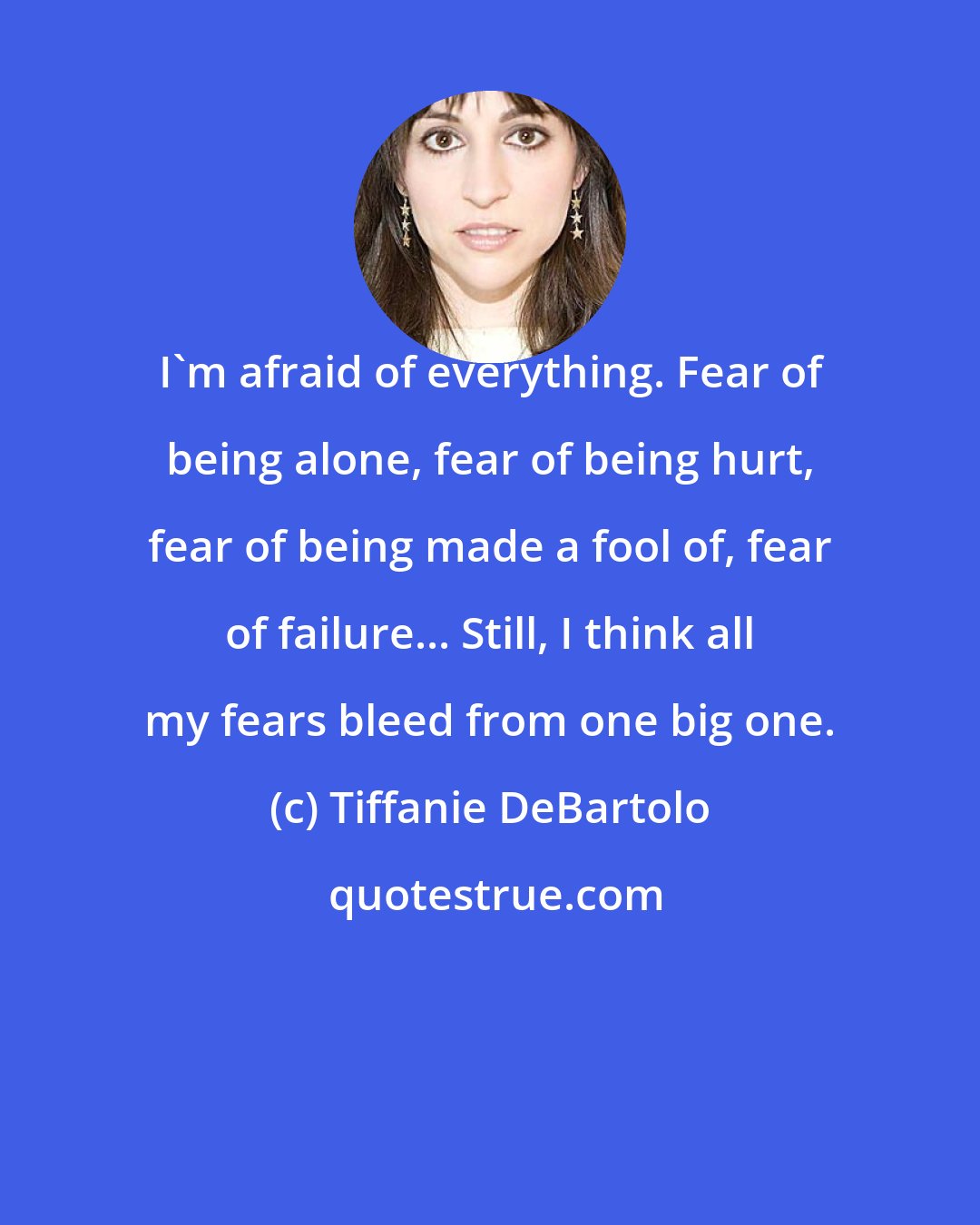 Tiffanie DeBartolo: I'm afraid of everything. Fear of being alone, fear of being hurt, fear of being made a fool of, fear of failure... Still, I think all my fears bleed from one big one.