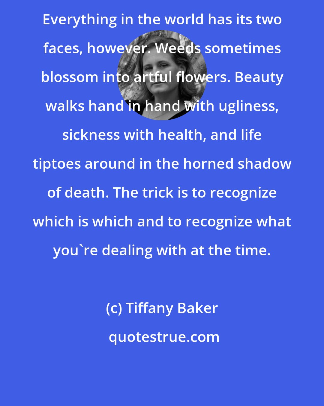 Tiffany Baker: Everything in the world has its two faces, however. Weeds sometimes blossom into artful flowers. Beauty walks hand in hand with ugliness, sickness with health, and life tiptoes around in the horned shadow of death. The trick is to recognize which is which and to recognize what you're dealing with at the time.