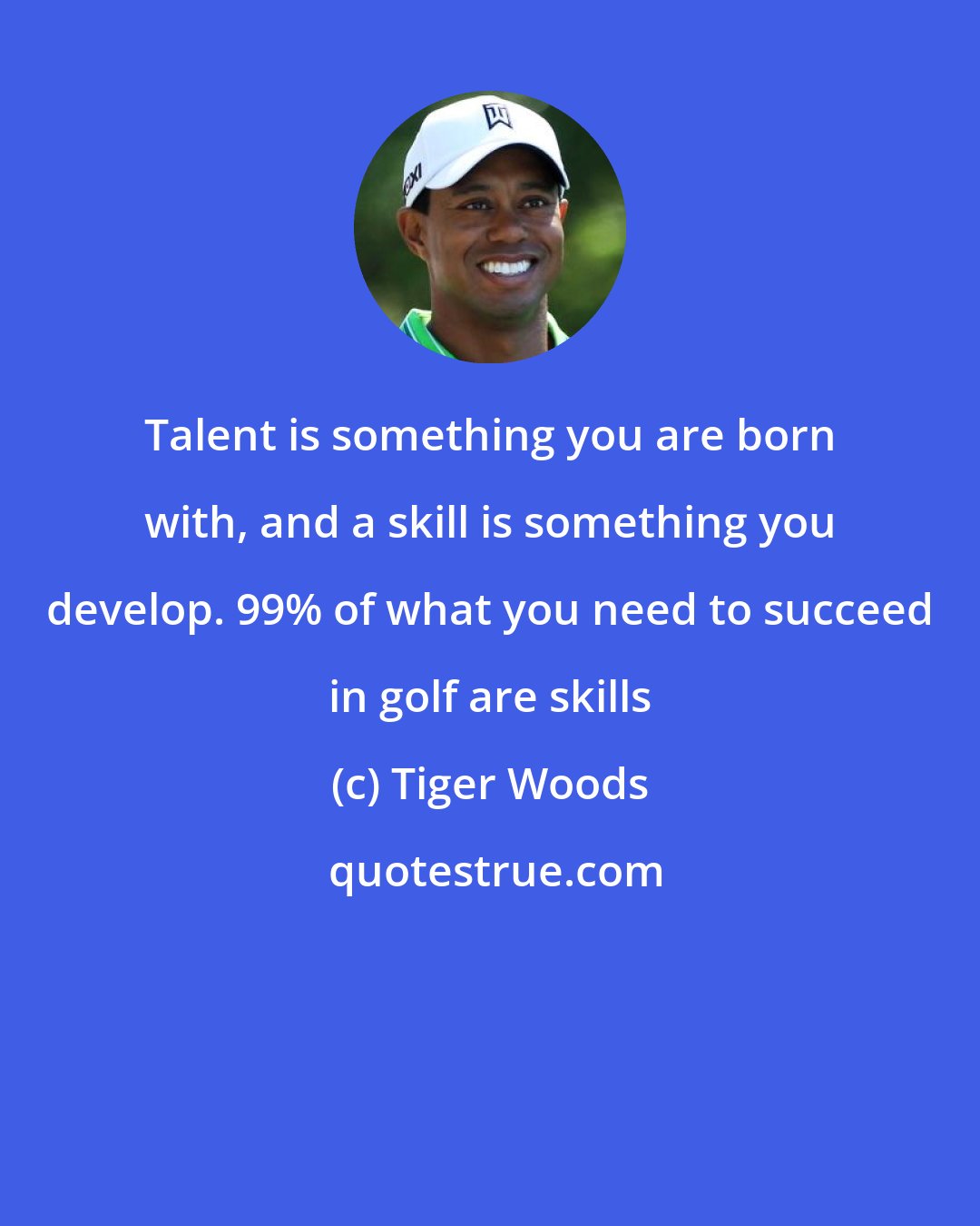 Tiger Woods: Talent is something you are born with, and a skill is something you develop. 99% of what you need to succeed in golf are skills