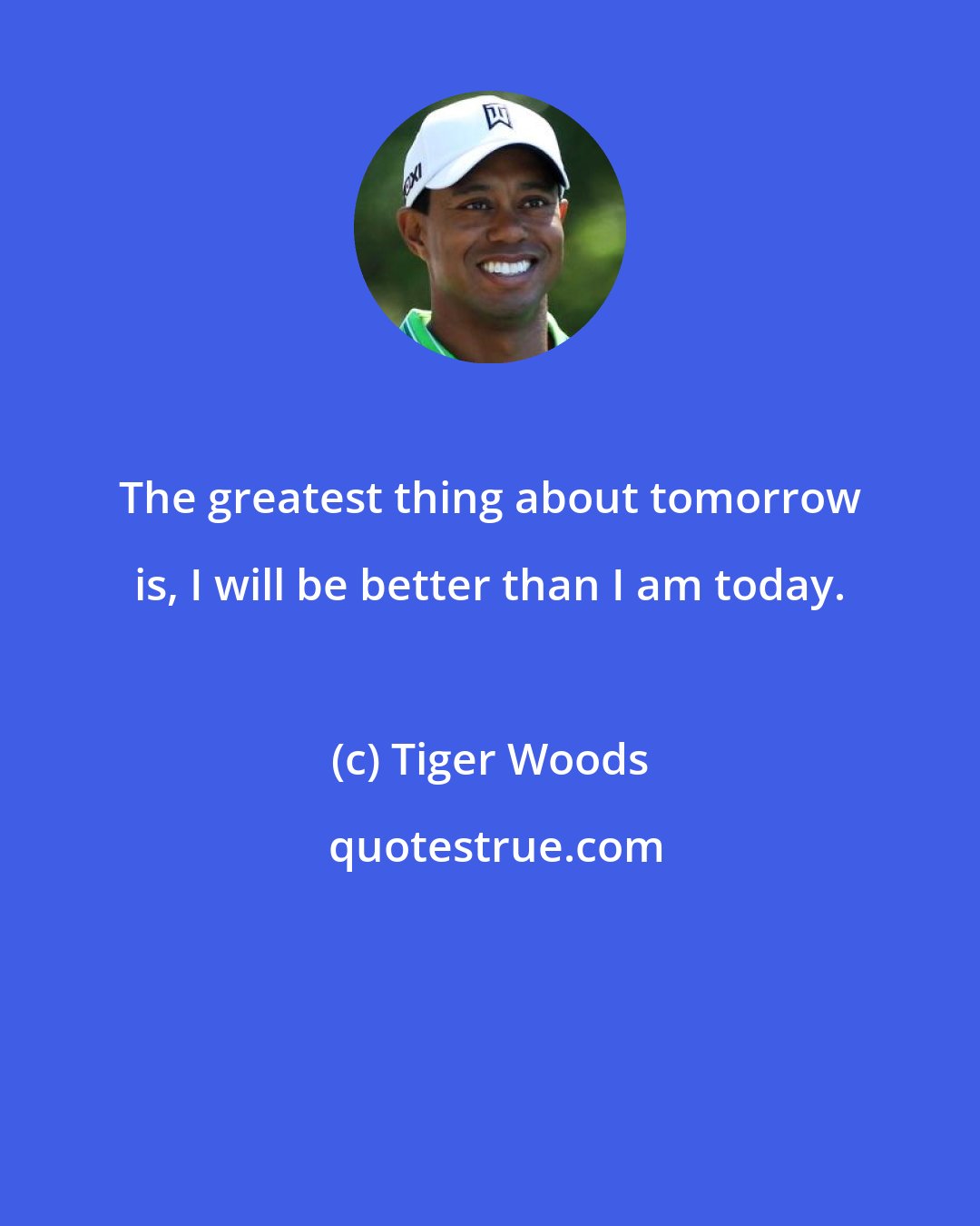 Tiger Woods: The greatest thing about tomorrow is, I will be better than I am today.