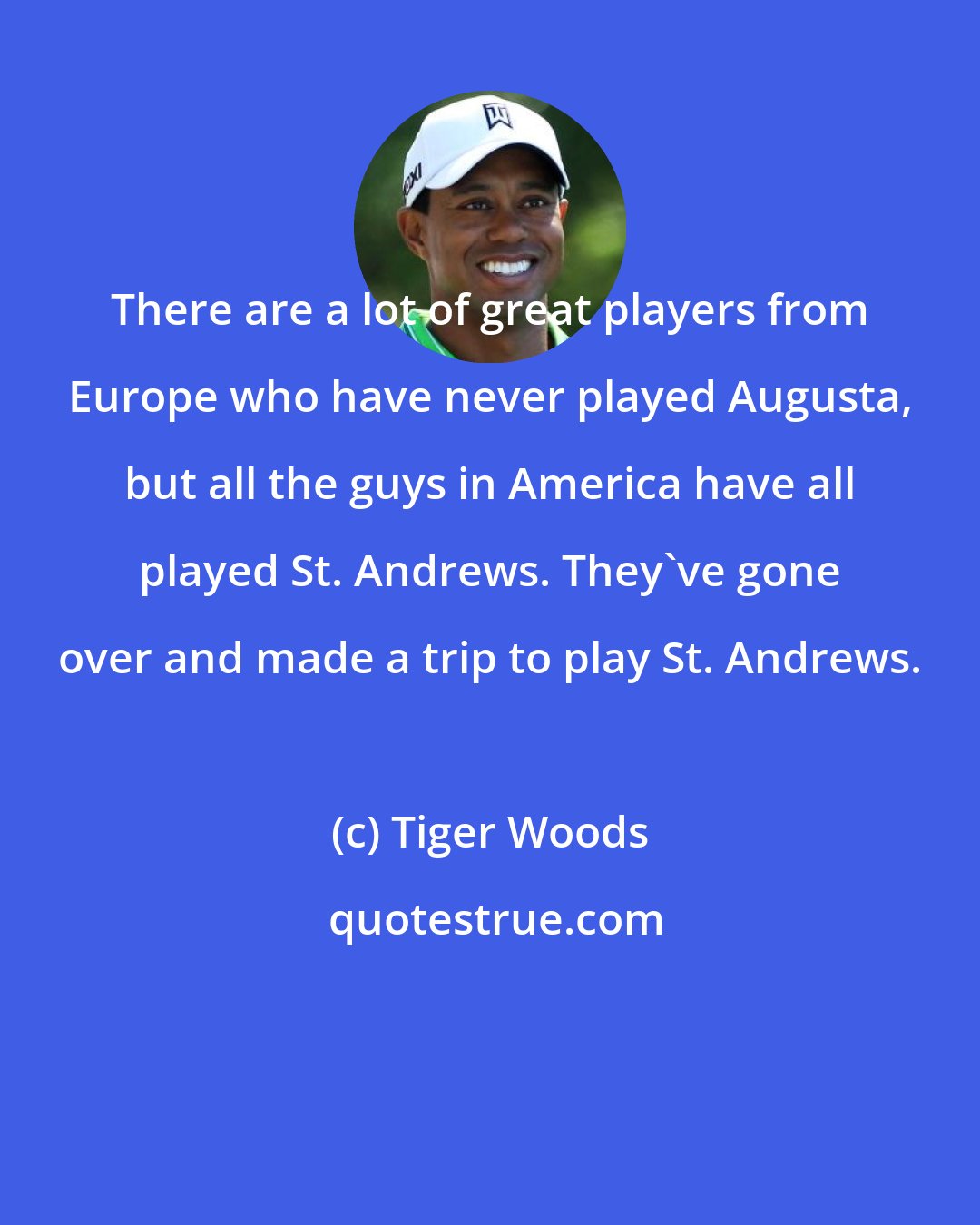 Tiger Woods: There are a lot of great players from Europe who have never played Augusta, but all the guys in America have all played St. Andrews. They've gone over and made a trip to play St. Andrews.