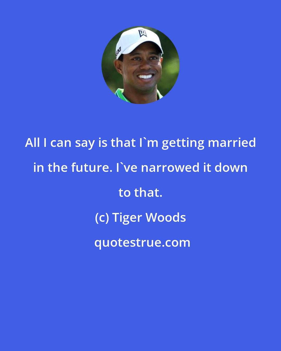 Tiger Woods: All I can say is that I'm getting married in the future. I've narrowed it down to that.