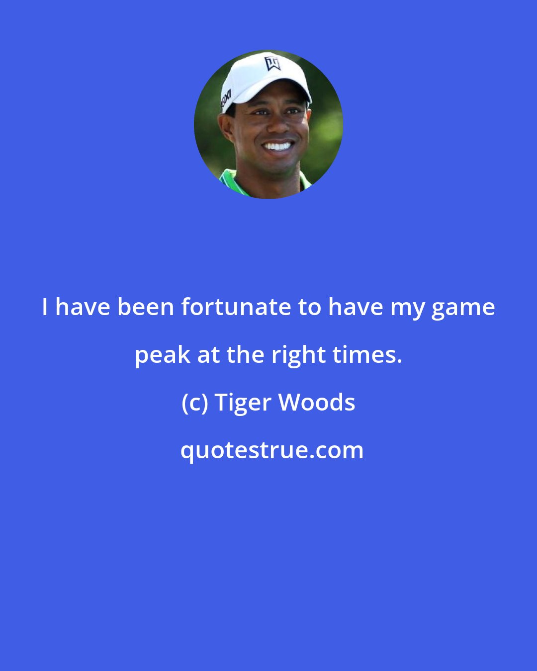 Tiger Woods: I have been fortunate to have my game peak at the right times.