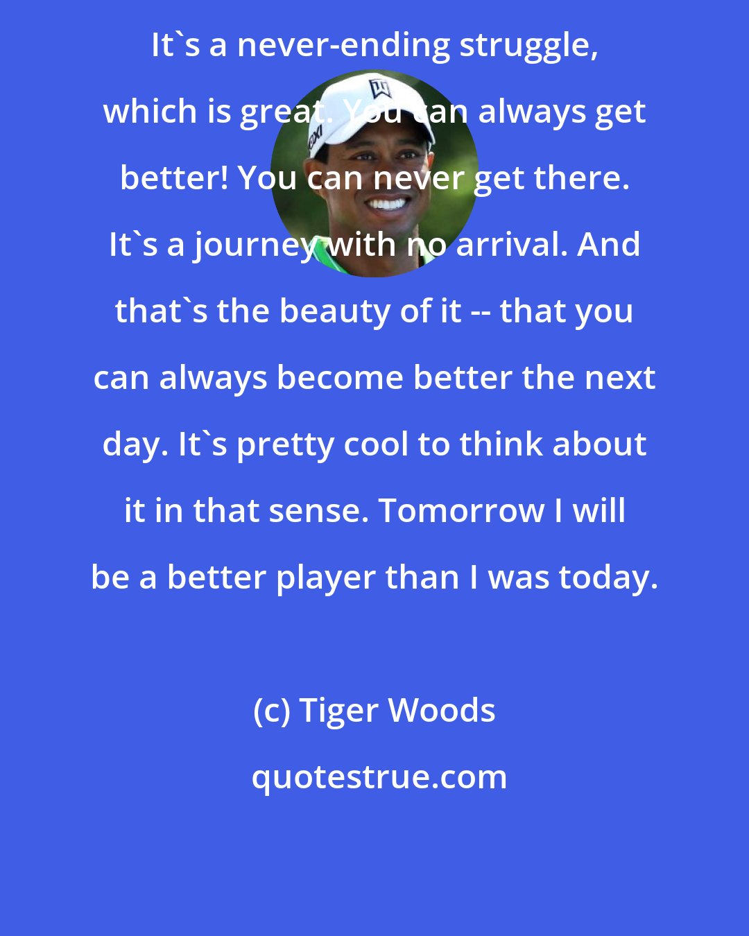 Tiger Woods: It's a never-ending struggle, which is great. You can always get better! You can never get there. It's a journey with no arrival. And that's the beauty of it -- that you can always become better the next day. It's pretty cool to think about it in that sense. Tomorrow I will be a better player than I was today.