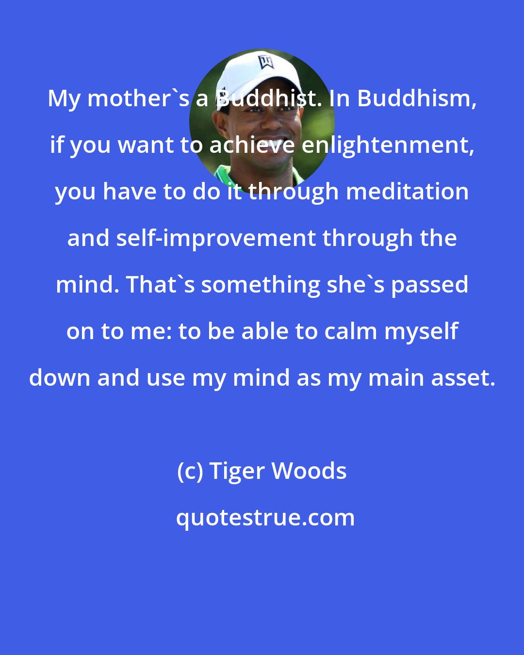 Tiger Woods: My mother's a Buddhist. In Buddhism, if you want to achieve enlightenment, you have to do it through meditation and self-improvement through the mind. That's something she's passed on to me: to be able to calm myself down and use my mind as my main asset.