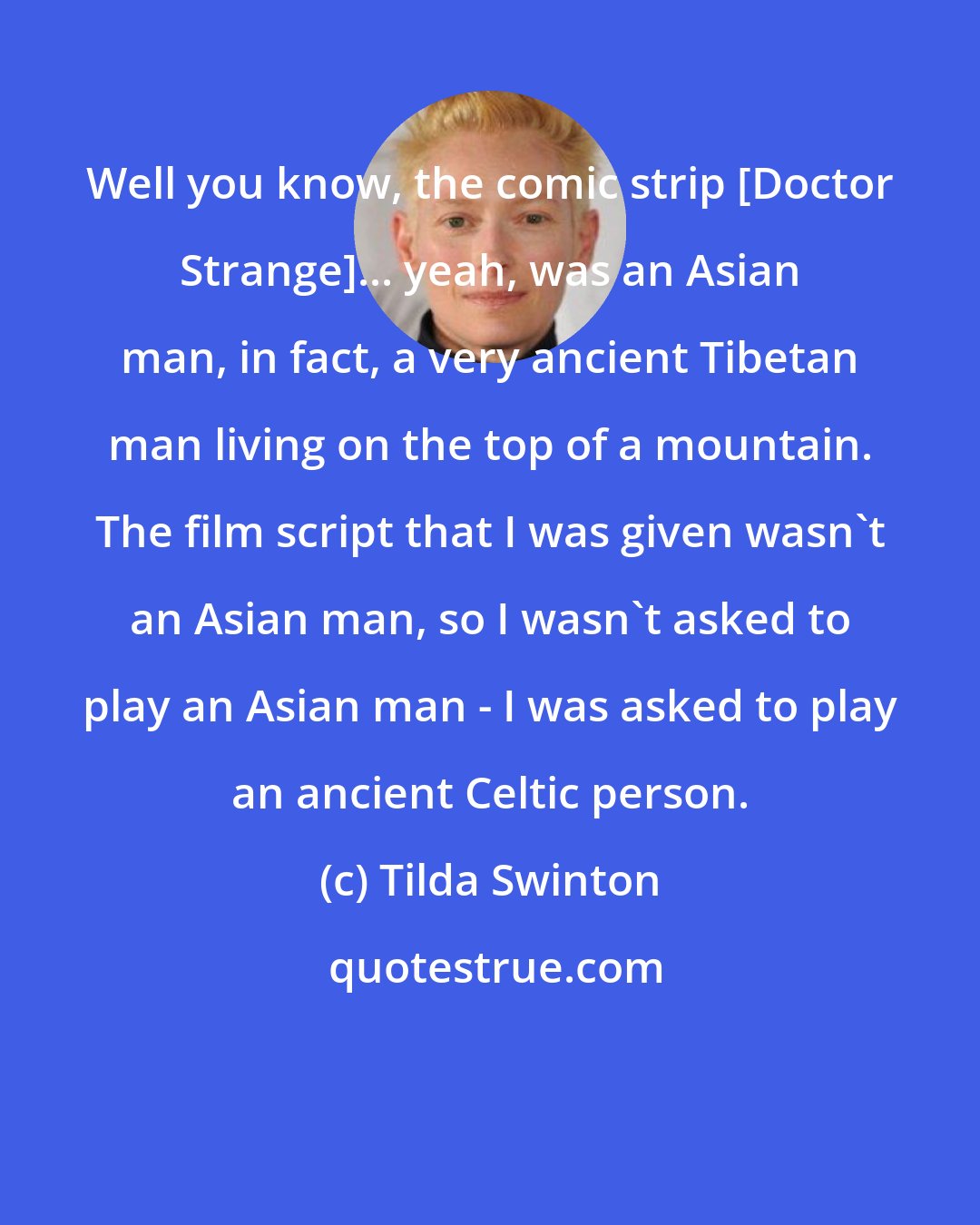 Tilda Swinton: Well you know, the comic strip [Doctor Strange]... yeah, was an Asian man, in fact, a very ancient Tibetan man living on the top of a mountain. The film script that I was given wasn't an Asian man, so I wasn't asked to play an Asian man - I was asked to play an ancient Celtic person.
