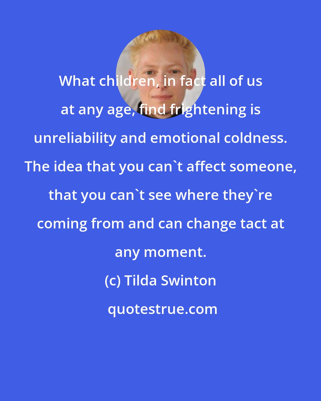 Tilda Swinton: What children, in fact all of us at any age, find frightening is unreliability and emotional coldness. The idea that you can't affect someone, that you can't see where they're coming from and can change tact at any moment.