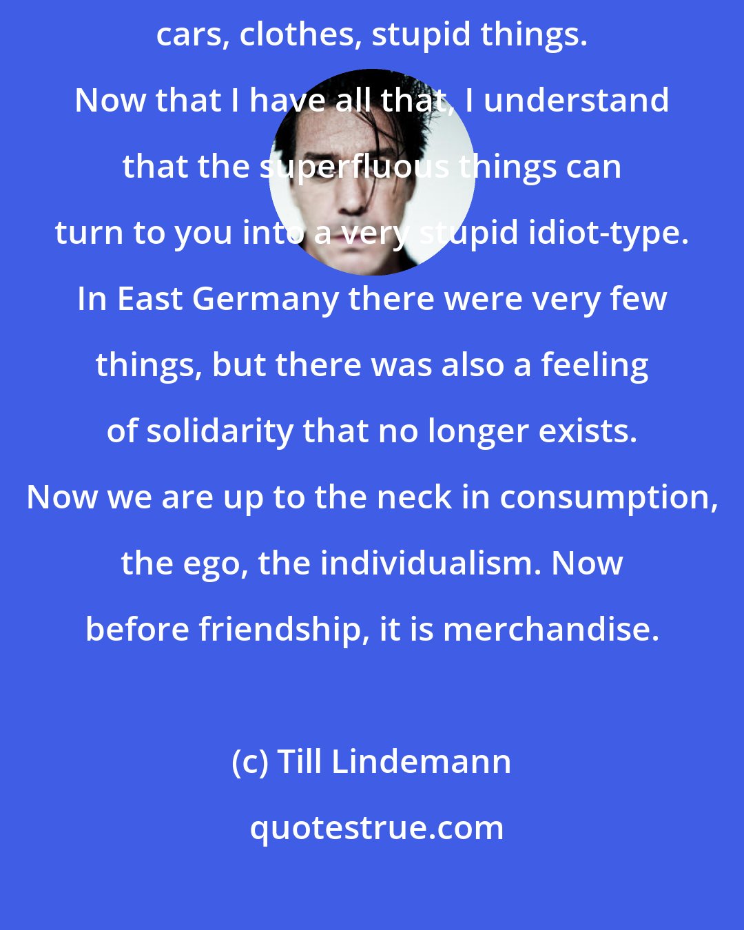Till Lindemann: When I was an adolescent, I was obsessed with having many commercial things, cars, clothes, stupid things. Now that I have all that, I understand that the superfluous things can turn to you into a very stupid idiot-type. In East Germany there were very few things, but there was also a feeling of solidarity that no longer exists. Now we are up to the neck in consumption, the ego, the individualism. Now before friendship, it is merchandise.