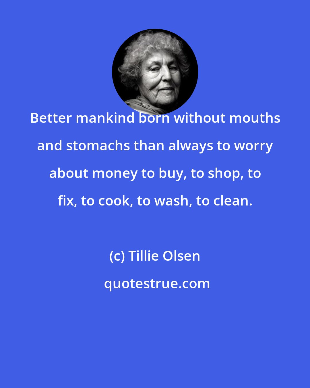 Tillie Olsen: Better mankind born without mouths and stomachs than always to worry about money to buy, to shop, to fix, to cook, to wash, to clean.