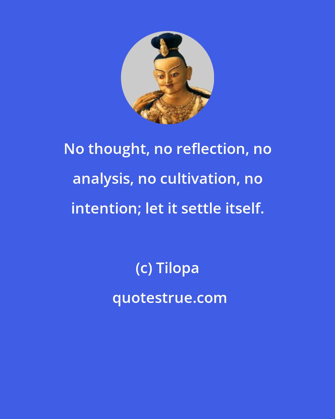 Tilopa: No thought, no reflection, no analysis, no cultivation, no intention; let it settle itself.