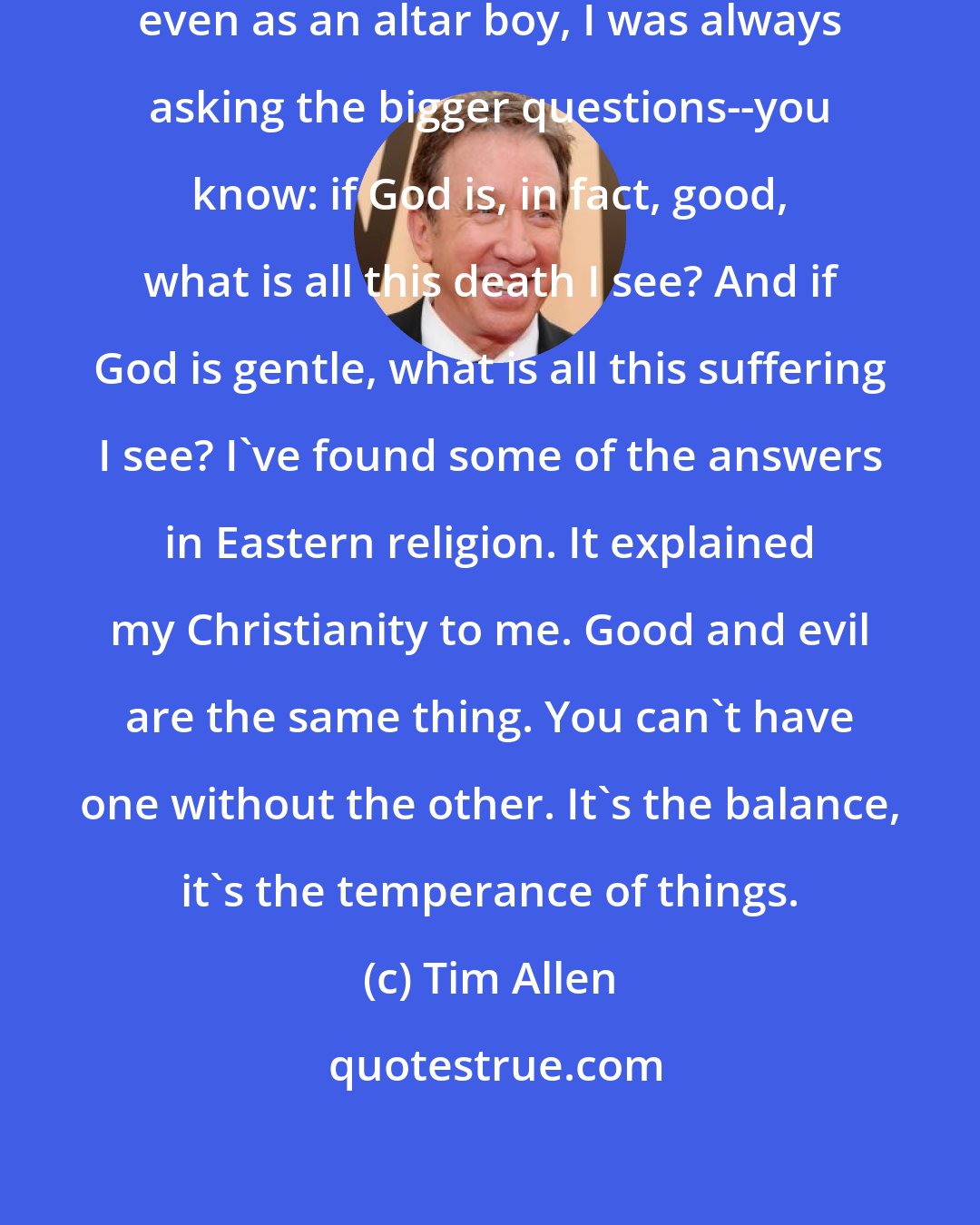 Tim Allen: I'm a pretty solid Christian. But even as an altar boy, I was always asking the bigger questions--you know: if God is, in fact, good, what is all this death I see? And if God is gentle, what is all this suffering I see? I've found some of the answers in Eastern religion. It explained my Christianity to me. Good and evil are the same thing. You can't have one without the other. It's the balance, it's the temperance of things.