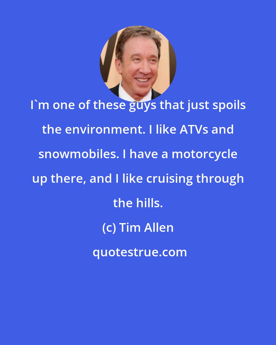 Tim Allen: I'm one of these guys that just spoils the environment. I like ATVs and snowmobiles. I have a motorcycle up there, and I like cruising through the hills.