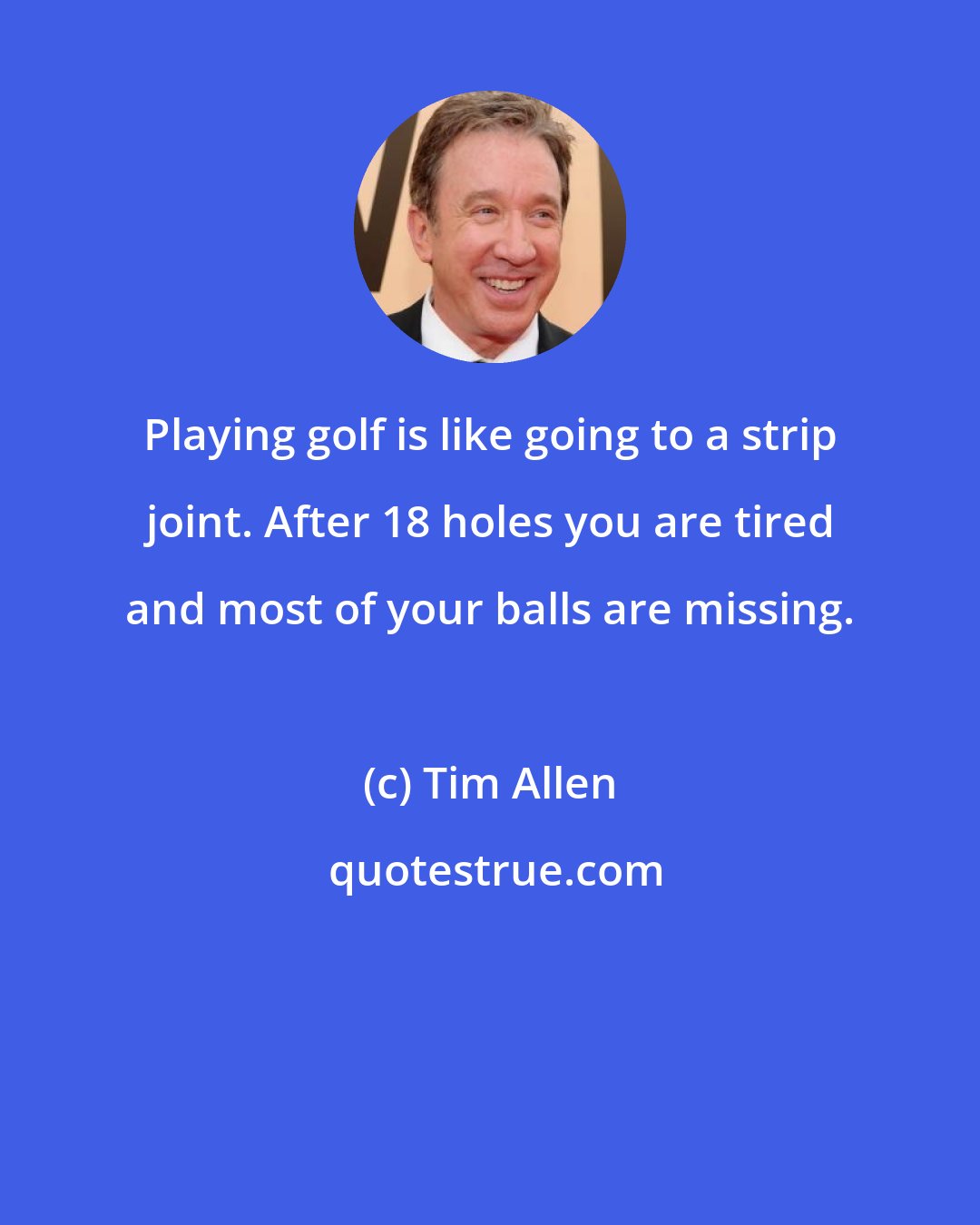 Tim Allen: Playing golf is like going to a strip joint. After 18 holes you are tired and most of your balls are missing.