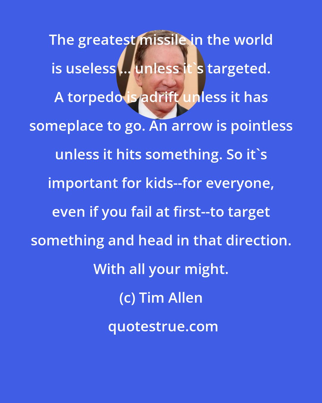 Tim Allen: The greatest missile in the world is useless ... unless it's targeted. A torpedo is adrift unless it has someplace to go. An arrow is pointless unless it hits something. So it's important for kids--for everyone, even if you fail at first--to target something and head in that direction. With all your might.