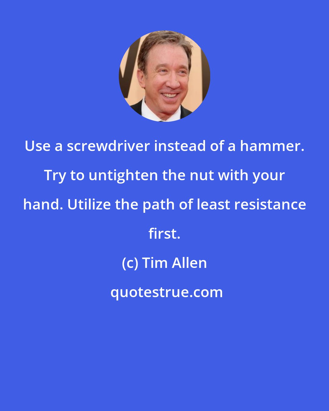 Tim Allen: Use a screwdriver instead of a hammer. Try to untighten the nut with your hand. Utilize the path of least resistance first.