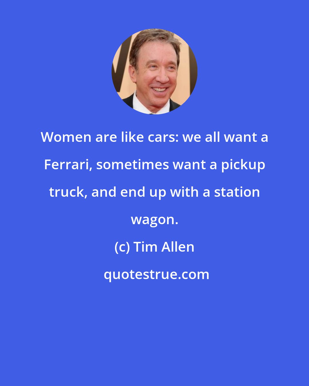 Tim Allen: Women are like cars: we all want a Ferrari, sometimes want a pickup truck, and end up with a station wagon.