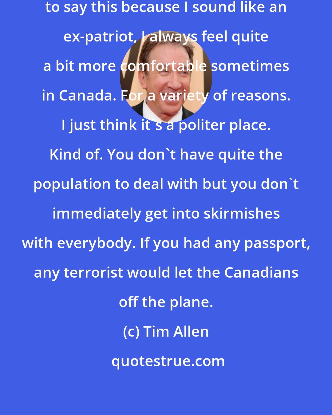 Tim Allen: I've always felt, and I don't like to say this because I sound like an ex-patriot, I always feel quite a bit more comfortable sometimes in Canada. For a variety of reasons. I just think it's a politer place. Kind of. You don't have quite the population to deal with but you don't immediately get into skirmishes with everybody. If you had any passport, any terrorist would let the Canadians off the plane.