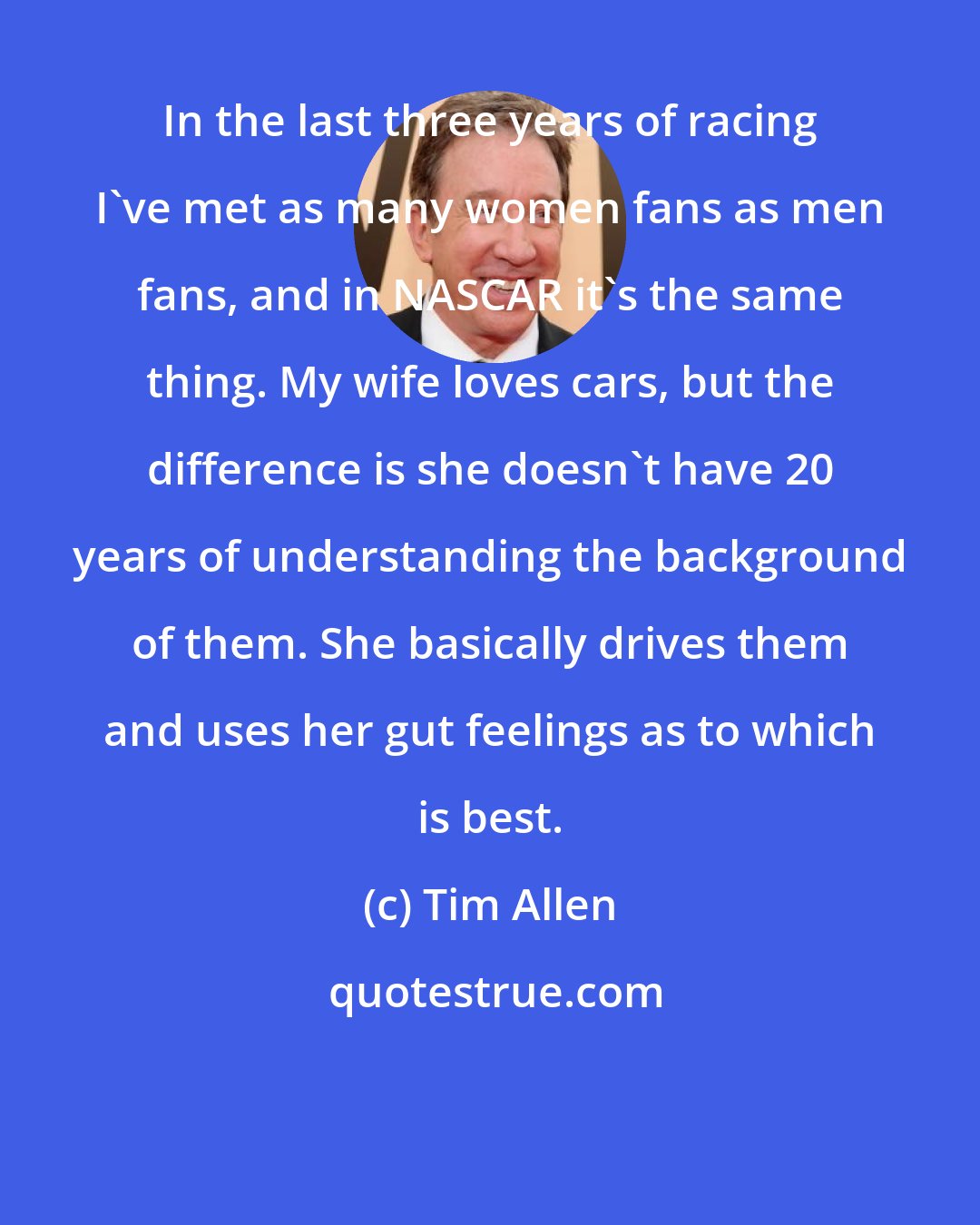 Tim Allen: In the last three years of racing I've met as many women fans as men fans, and in NASCAR it's the same thing. My wife loves cars, but the difference is she doesn't have 20 years of understanding the background of them. She basically drives them and uses her gut feelings as to which is best.