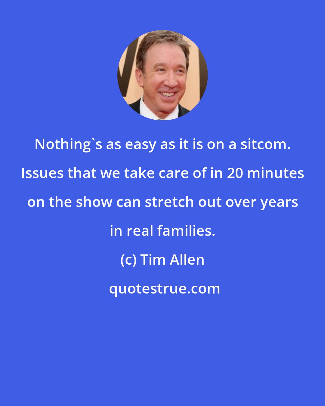 Tim Allen: Nothing's as easy as it is on a sitcom. Issues that we take care of in 20 minutes on the show can stretch out over years in real families.