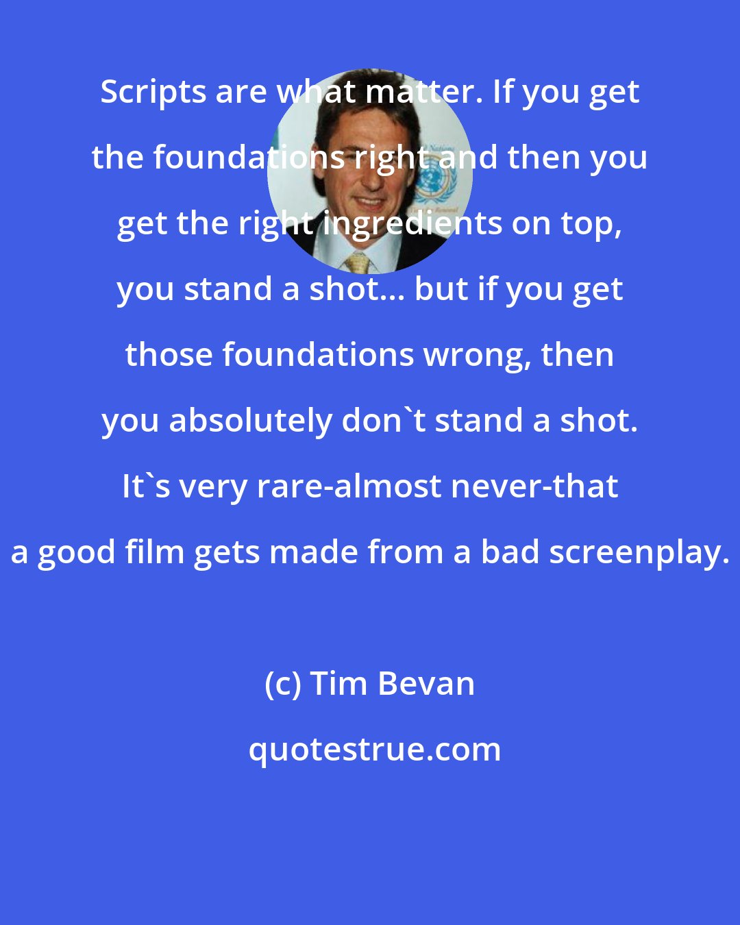 Tim Bevan: Scripts are what matter. If you get the foundations right and then you get the right ingredients on top, you stand a shot... but if you get those foundations wrong, then you absolutely don't stand a shot. It's very rare-almost never-that a good film gets made from a bad screenplay.