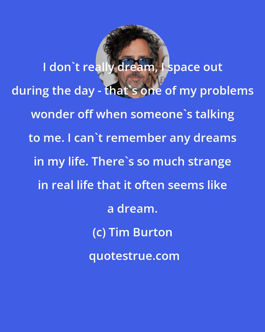 Tim Burton: I don't really dream, I space out during the day - that's one of my problems wonder off when someone's talking to me. I can't remember any dreams in my life. There's so much strange in real life that it often seems like a dream.