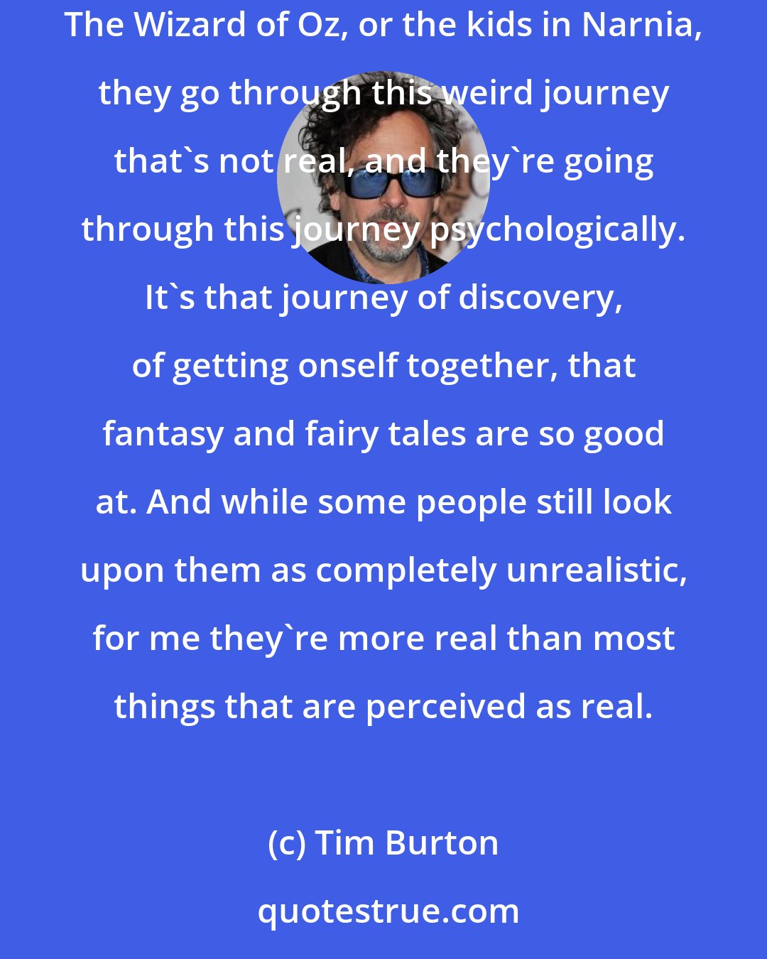 Tim Burton: I feel any time you enter a dream world it's like you're working out things, it's all inside your mind and you're working it out, be it Dorothy in The Wizard of Oz, or the kids in Narnia, they go through this weird journey that's not real, and they're going through this journey psychologically. It's that journey of discovery, of getting onself together, that fantasy and fairy tales are so good at. And while some people still look upon them as completely unrealistic, for me they're more real than most things that are perceived as real.