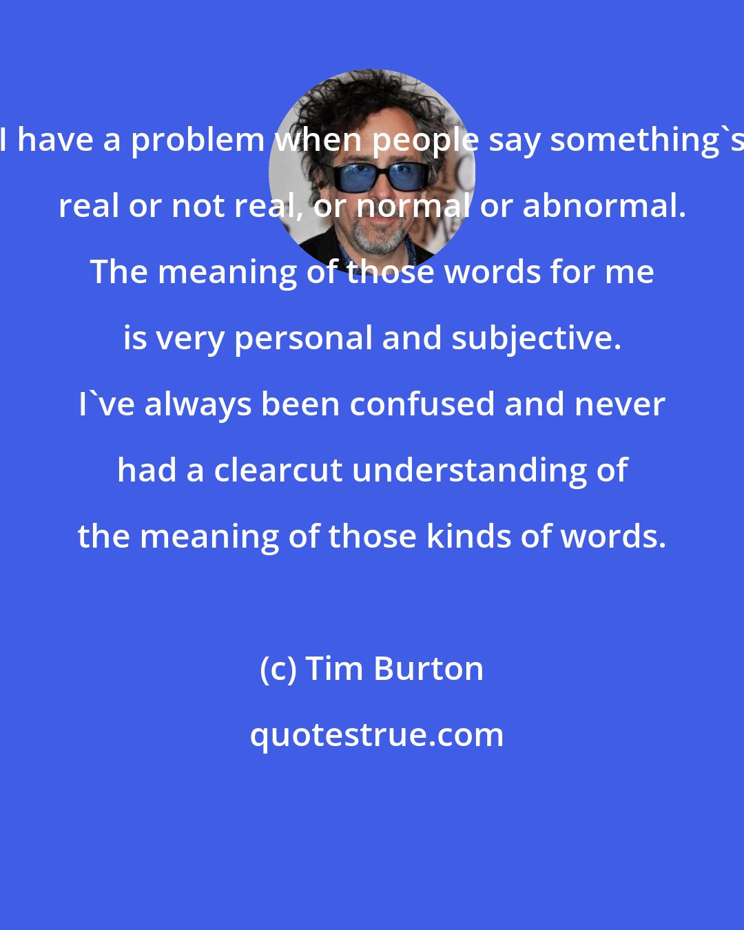 Tim Burton: I have a problem when people say something's real or not real, or normal or abnormal. The meaning of those words for me is very personal and subjective. I've always been confused and never had a clearcut understanding of the meaning of those kinds of words.