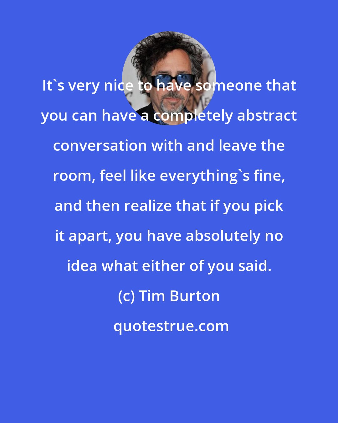 Tim Burton: It's very nice to have someone that you can have a completely abstract conversation with and leave the room, feel like everything's fine, and then realize that if you pick it apart, you have absolutely no idea what either of you said.