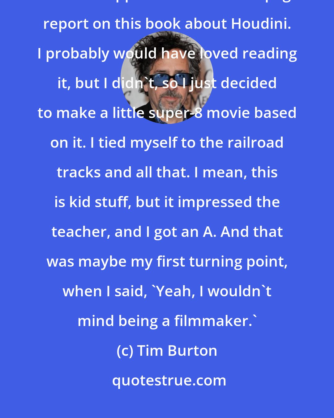 Tim Burton: There was one moment, and it happened in school. I had a big final exam - we were supposed to write a 20-page report on this book about Houdini. I probably would have loved reading it, but I didn't, so I just decided to make a little super-8 movie based on it. I tied myself to the railroad tracks and all that. I mean, this is kid stuff, but it impressed the teacher, and I got an A. And that was maybe my first turning point, when I said, 'Yeah, I wouldn't mind being a filmmaker.'