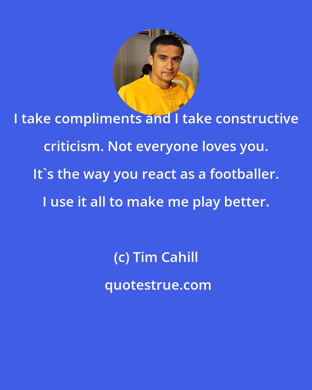 Tim Cahill: I take compliments and I take constructive criticism. Not everyone loves you. It's the way you react as a footballer. I use it all to make me play better.
