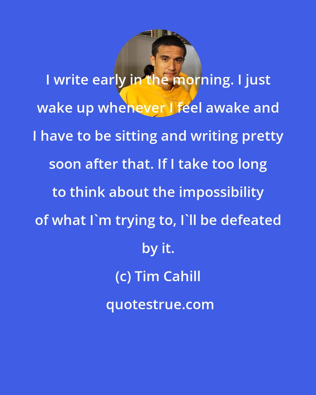 Tim Cahill: I write early in the morning. I just wake up whenever I feel awake and I have to be sitting and writing pretty soon after that. If I take too long to think about the impossibility of what I'm trying to, I'll be defeated by it.