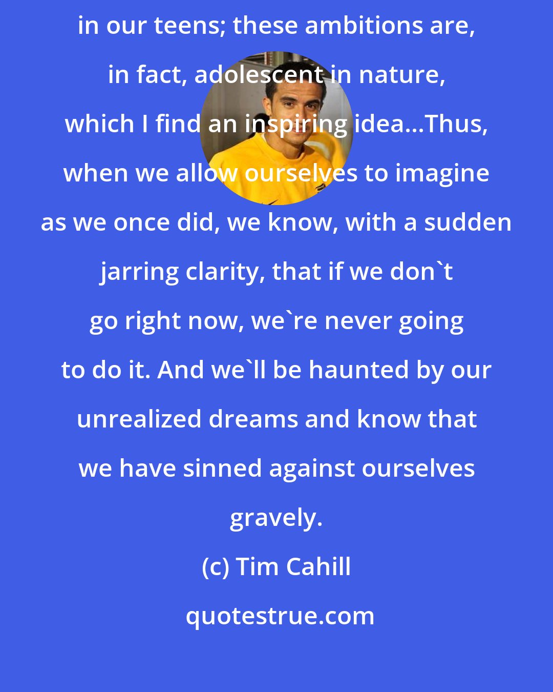 Tim Cahill: A lot of us first aspired to far-ranging travel and exotic adventure early in our teens; these ambitions are, in fact, adolescent in nature, which I find an inspiring idea...Thus, when we allow ourselves to imagine as we once did, we know, with a sudden jarring clarity, that if we don't go right now, we're never going to do it. And we'll be haunted by our unrealized dreams and know that we have sinned against ourselves gravely.