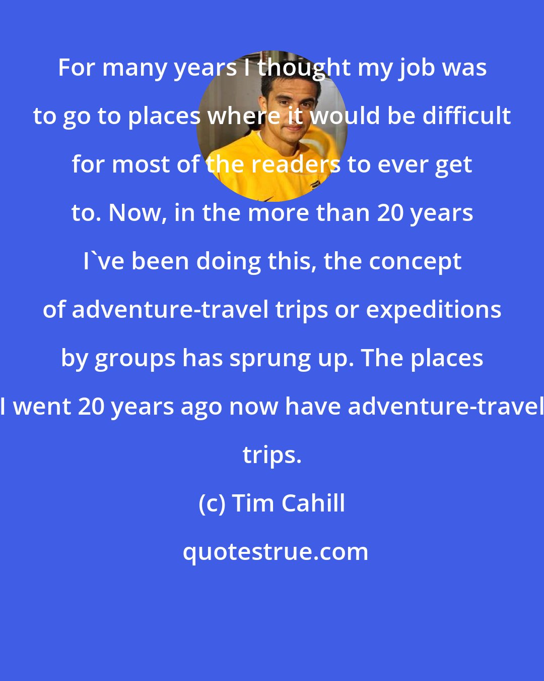 Tim Cahill: For many years I thought my job was to go to places where it would be difficult for most of the readers to ever get to. Now, in the more than 20 years I've been doing this, the concept of adventure-travel trips or expeditions by groups has sprung up. The places I went 20 years ago now have adventure-travel trips.