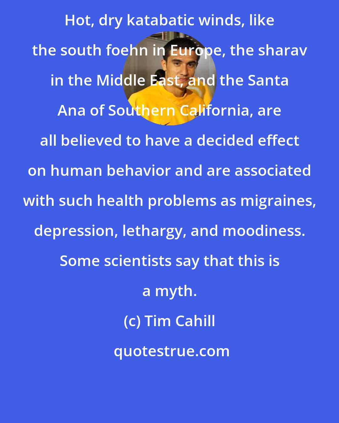 Tim Cahill: Hot, dry katabatic winds, like the south foehn in Europe, the sharav in the Middle East, and the Santa Ana of Southern California, are all believed to have a decided effect on human behavior and are associated with such health problems as migraines, depression, lethargy, and moodiness. Some scientists say that this is a myth.