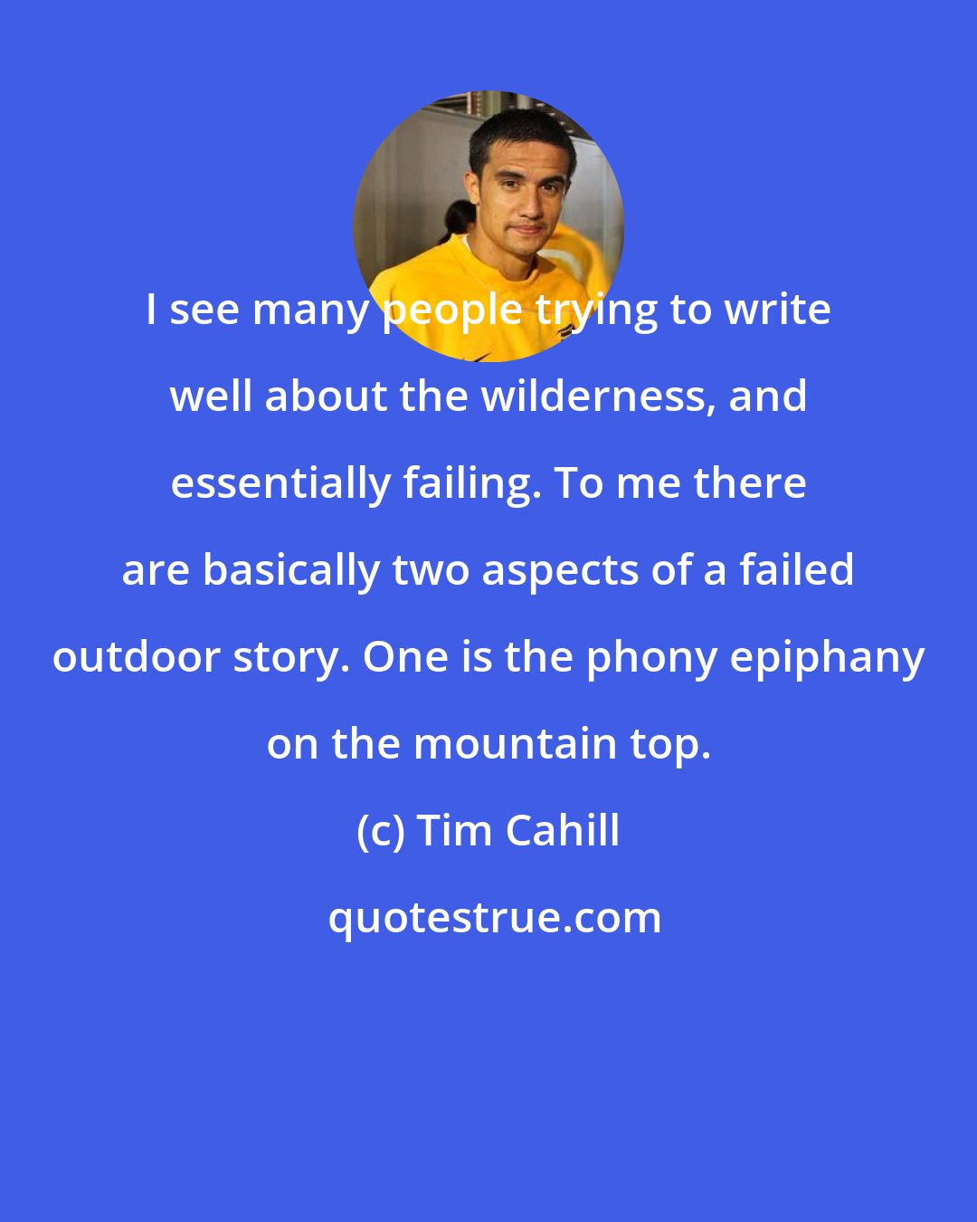 Tim Cahill: I see many people trying to write well about the wilderness, and essentially failing. To me there are basically two aspects of a failed outdoor story. One is the phony epiphany on the mountain top.