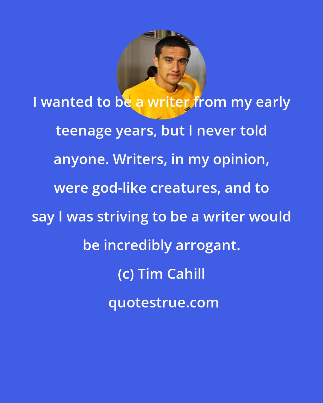 Tim Cahill: I wanted to be a writer from my early teenage years, but I never told anyone. Writers, in my opinion, were god-like creatures, and to say I was striving to be a writer would be incredibly arrogant.