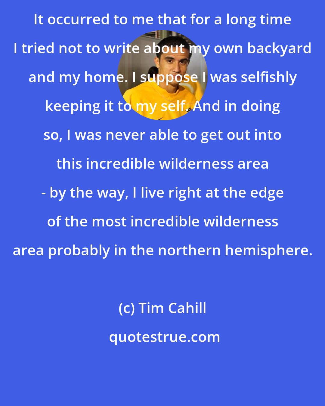 Tim Cahill: It occurred to me that for a long time I tried not to write about my own backyard and my home. I suppose I was selfishly keeping it to my self. And in doing so, I was never able to get out into this incredible wilderness area - by the way, I live right at the edge of the most incredible wilderness area probably in the northern hemisphere.