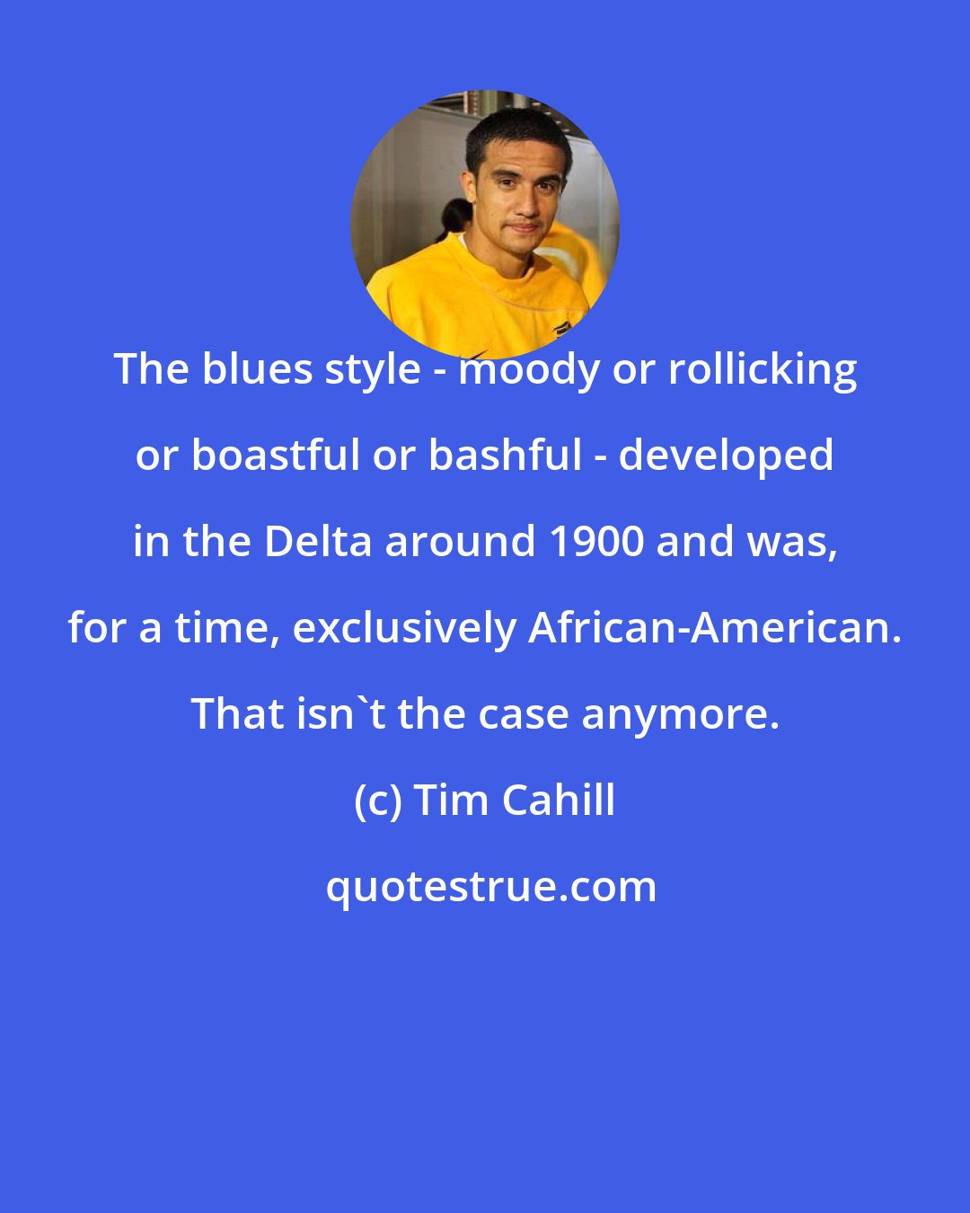 Tim Cahill: The blues style - moody or rollicking or boastful or bashful - developed in the Delta around 1900 and was, for a time, exclusively African-American. That isn't the case anymore.
