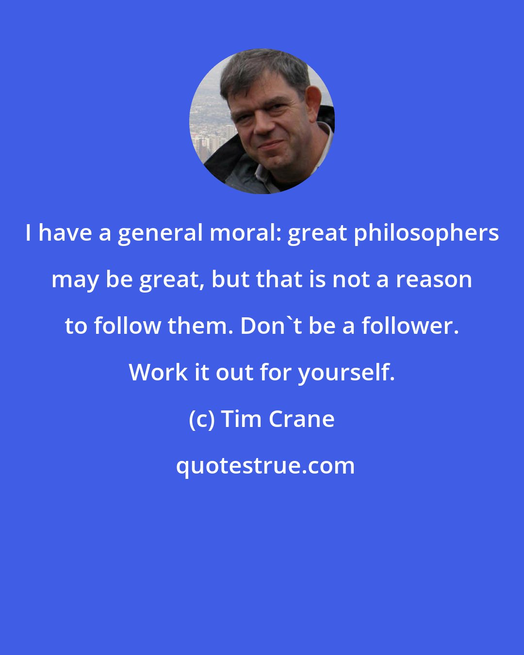 Tim Crane: I have a general moral: great philosophers may be great, but that is not a reason to follow them. Don't be a follower. Work it out for yourself.